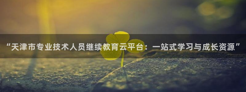 新航国际娱乐：“天津市专业技术人员继续教育云平台：一站式学习